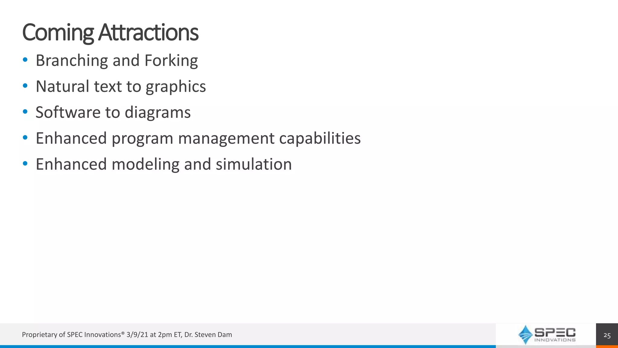 ComingAttractions
• Branching and Forking
• Natural text to graphics
• Software to diagrams
• Enhanced program management capabilities
• Enhanced modeling and simulation
Proprietary of SPEC Innovations® 3/9/21 at 2pm ET, Dr. Steven Dam 25
 
