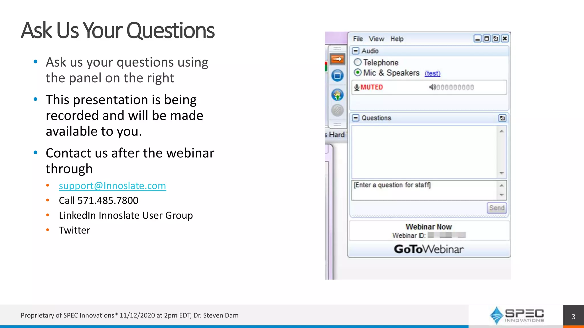 AskUsYourQuestions
• Ask us your questions using
the panel on the right
• This presentation is being
recorded and will be made
available to you.
• Contact us after the webinar
through
• support@Innoslate.com
• Call 571.485.7800
• LinkedIn Innoslate User Group
• Twitter
Proprietary of SPEC Innovations® 11/12/2020 at 2pm EDT, Dr. Steven Dam 3
 