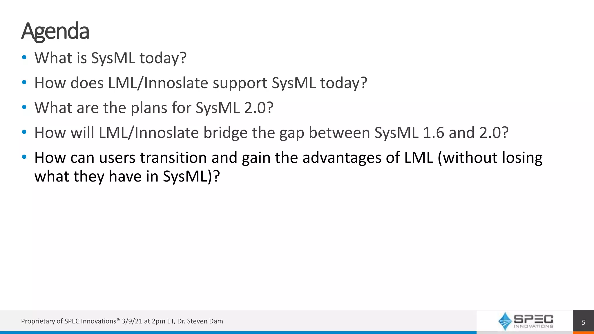 Agenda
• What is SysML today?
• How does LML/Innoslate support SysML today?
• What are the plans for SysML 2.0?
• How will LML/Innoslate bridge the gap between SysML 1.6 and 2.0?
• How can users transition and gain the advantages of LML (without losing
what they have in SysML)?
Proprietary of SPEC Innovations® 3/9/21 at 2pm ET, Dr. Steven Dam 5
 
