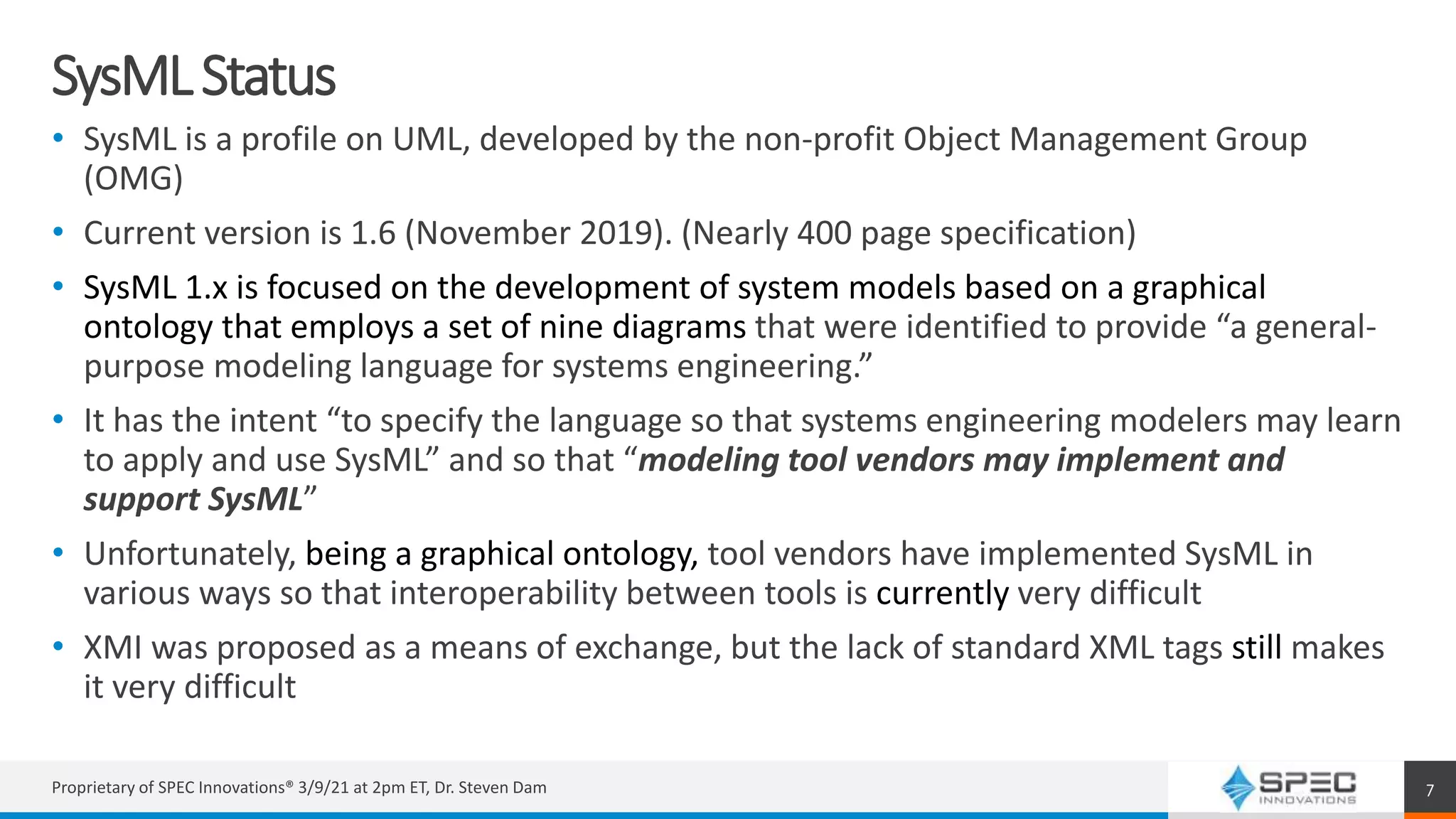 SysMLStatus
• SysML is a profile on UML, developed by the non-profit Object Management Group
(OMG)
• Current version is 1.6 (November 2019). (Nearly 400 page specification)
• SysML 1.x is focused on the development of system models based on a graphical
ontology that employs a set of nine diagrams that were identified to provide “a general-
purpose modeling language for systems engineering.”
• It has the intent “to specify the language so that systems engineering modelers may learn
to apply and use SysML” and so that “modeling tool vendors may implement and
support SysML”
• Unfortunately, being a graphical ontology, tool vendors have implemented SysML in
various ways so that interoperability between tools is currently very difficult
• XMI was proposed as a means of exchange, but the lack of standard XML tags still makes
it very difficult
Proprietary of SPEC Innovations® 3/9/21 at 2pm ET, Dr. Steven Dam 7
 