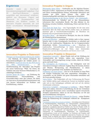 Ergebnisse
Zunächst wurde das InnoTeach-
Innovationstrainingsmodell aufgebaut. Fast
80 InnoTeach-Mentoren wurden
ausgebildet und international zertifiziert,
nämlich aus Slowenien, Ungarn und
Österreich. In Zusammenarbeit mit
Hunderten von Schülern wurden 16
innovative Projekte entwickelt, die sich
höchst verschiedenen Herausforderungen
stellen.
Innovative Projekte in Ungarn
Miteinander Spass haben – Ausbrechen aus der täglichen Routine.
Innovative Lehrer organisieren ein Projekt, bie dem Schüler, Lehrer
und Eltern zusammenarbeiten können, miteinander diskutieren und
einander um Hilfe bitten können. Das stärkt das
Gemeinschaftsgefühl und bildet eine Neuerung im Schulleben.
Berufsorientierungstag in der Hevesy Schule – der Arbeitsmarkt –
Informationsstände im Schulhof und in den Klassenräumen
informieren über verschiedene Berufe. Die Idee dahinter ist, die
Beziehung zwischen Schülern, Schulleitung, Eltern und dem Ort zu
stärken.
Tour durch die Stadt Tura – eine Tagesaufgabe, bei der man seine
Kenntnisse über die Stadt unter Beweis stellen muss, an mehreren
Stationen gibt es Geschicklichkeitsaufgaben, als Abschluss ein
Picknick und ein gemeinsames kleines Fest.
Skywalker Biene – ein innovatives Brettspiel, bei dem die Schüler
die Himmelsgestirne kennenlernen.
Lesen und Schreiben – ermuntert die Schüler mehr in ihrer eigenen
Sprache oder in einer Fremdsprache Geschichten zu schreiben und
fördert so die traditionellen Fähigkeiten, die im Computerzeitalter
abzunehmen drohen. Nationalfeiertag - neu – Begehung des
traditionellen Nationalfeiertags in einem Kulturzentrum mit
Handwerksvorführungen an vier Orten, einer historischen
Aufführung und mit dem Einstudieren und Singen eines Lieds.
Innovative Projekte in Slowenien
Angenehme Leseecken – dieses Projekt zielt auf die Erhöhung der
Lesemotivation der Schüler, indem eine angenehme Lese-
Atmosphäre und Leseumgebung erzeugt werden, damit die Schüler
gerne und mehr lesen.
Der Schulgarten als Friedenszone – der Schulgarten wird mit
innovativen Lösungen verbessert: tragbare Beee für Gemüse, Kräuter
und Blumen, Bewässerung mit Plastikflaschen, in denen
Regenwasser gesammelt wird, Sitzbänke aus Paletten usw.
Einfügung von leisen Zonen – Ziel ist es die Kantine in einen Platz
mit weniger Geräuschen und einer angenehmen Atmosphäre zu
verwandeln, wo die Schüler sich gerne miteinander unterhalten und
ihr Essen genießen können.
Aktive Pausen – Das Endprodukt soll eine Verbesserung der Pausen
sein: Schüler dürfen auch während der Freizeit im Schulhof spielen
oder sich in den Schulgängen aufhalten und sich auf die nächste
Schulstunde vorbereiten.
Innovativer Lernpfad – Schatzjagd in Ljubljana – dieses Projekt
bietet eine andere, innovative Lernerfahrung, bei der die Teilnehmer
die Hauptstadt Sloweniens sowie verschiedene typisch slowenische
Produkte kennenlernen, indem sie mit den Menschen vor Ort und
den Geschäftsleuten interagieren.
Reduzierung des Lärmpegels während der Pausen – einige Projekte
hatten die Reduzierung des Lärmpegels während der Schulpausen
zum Ziel.
Von kreativen Lehrern hin zu kreativen Schülern - Anwendung neuer Erkenntnisse
im Projektmanagement, Organisation von Lehrerteamarbeit, multidisziplinäres
Lernen auf der Grundlage von Problemen und Projekten und Erstellung von
Prototypen in konkreten innovativen Projekten (ein Teil des Projekts wurde im
Rahmen des FIRST® LEGO® Liga-Programms durchgeführt, das in Slowenien von
Zavod Super Glavce organisiert und abgewickelt wird).- Anwendung neuer
Erkenntnisse im Projektmanagement, Organisation von Lehrerteamarbeit,
multidisziplinäres Lernen auf der Grundlage von Problemen und Projekten und
Erstellung von Prototypen in konkreten innovativen Projekten (ein Teil des
Projekts wurde im Rahmen des FIRST® LEGO® Liga-Programms durchgeführt,
das in Slowenien von Zavod Super Glavce organisiert und abgewickelt wird).
Innovative Projekte in Österreich
Übungen zur Konzentrationsstärkung der Schüler
– eine Methode, die Lehrern ermöglicht, die
Konzentrationsfähigkeit der Schüler positiv zu
unterstützen. Facebook-Seite für den WIN-Zweig
der ORG Schulschwestern - zur
Sichtbarmachung der Aktivitäten und Projekte
des neuen Schulzweigs “WIN” bei Eltern, bei
Schülern und einer breiteren Öffentlichkeit (z. B.
zukünftigen Schülern).
Sozialer Raum für Lehrer – zur Förderung der
Kommunikation, Netzwerkbildung und
Freizeitaktivitäten unter den Lehrern, die damit
ein innovatives Kommunkikationsinstrument und
eine bessere Infrastruktur zur Problem- und
Konfliktlösung erhalten.
 
