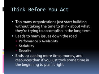 Think Before You Act

 Too many organizations just start building
  without taking the time to think about what
  they’re trying to accomplish in the long term
 Leads to many issues down the road
   Performance & Availability
   Scalability
   Security
 Ends up costing more time, money, and
  resources than if you just took some time in
  the beginning to plan it right
 