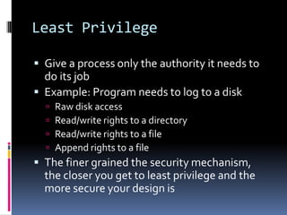 Least Privilege

 Give a process only the authority it needs to
  do its job
 Example: Program needs to log to a disk
     Raw disk access
     Read/write rights to a directory
     Read/write rights to a file
     Append rights to a file
 The finer grained the security mechanism,
  the closer you get to least privilege and the
  more secure your design is
 