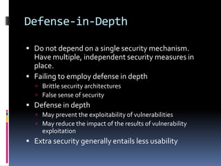 Defense-in-Depth

 Do not depend on a single security mechanism.
  Have multiple, independent security measures in
  place.
 Failing to employ defense in depth
    Brittle security architectures
    False sense of security
 Defense in depth
    May prevent the exploitability of vulnerabilities
    May reduce the impact of the results of vulnerability
     exploitation
 Extra security generally entails less usability
 
