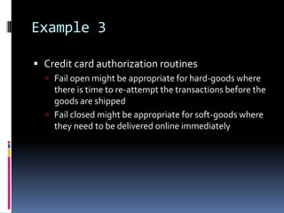 Example 3

 Credit card authorization routines
   Fail open might be appropriate for hard-goods where
    there is time to re-attempt the transactions before the
    goods are shipped
   Fail closed might be appropriate for soft-goods where
    they need to be delivered online immediately
 