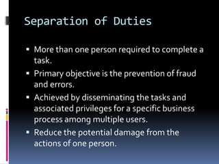 Separation of Duties

 More than one person required to complete a
  task.
 Primary objective is the prevention of fraud
  and errors.
 Achieved by disseminating the tasks and
  associated privileges for a specific business
  process among multiple users.
 Reduce the potential damage from the
  actions of one person.
 