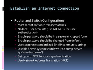 Establish an Internet Connection

 Router and Switch Configurations
   Most recent software release/patches
   No local user accounts (use TACACS+ for user
      authentication)
     Enable password should be in a secure encrypted form
     Enable password should be changed from default
     Use corporate standardized SNMP community strings
     Disable SNMP system shutdown (“no snmp-server
      system-shutdown”)
     Set up with NTP for clock synchronization
     Use Network Address Translation (NAT)
 