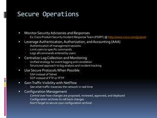 Secure Operations

   Monitor Security Advisories and Responses
       Ex: Cisco Product Security Incident Response Team (PSIRT) @ http://www.cisco.com/go/psirt
   Leverage Authentication, Authorization, and Accounting (AAA)
       Authentication of management sessions
       Limit users to specific commands
       Logs all commands entered by users
   Centralize Log Collection and Monitoring
       Unified strategy for event logging and correlation
       Structured approach to log analysis and incident tracking
   Use Secure Protocols When Possible
       SSH instead of Telnet
       SCP instead of FTP or TFTP
   Gain Traffic Visibility with NetFlow
       See what traffic traverses the network in real time
   Configuration Management
       Control over how changes are proposed, reviewed, approved, and deployed
       Configuration archives to roll back changes
       Don’t forget to secure your configuration archive!
 