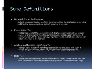 Some Definitions
   N-tier/Multi-tier Architecture
       A client-server architecture in which, the presentation, the application processing
        and the data management are logically separate processes.


   Presentation Tier
       The topmost level of the application which displays information related to such
        services as browsing merchandise, purchasing, and shopping cart contents. It
        communicates with the other tiers by outputting results to the browser/client tier
        and all other tiers in the network.


   Application/Business Logic/Logic Tier
       The logic tier is pulled out from the presentation tier and, as its own layer, it
        controls an application’s functionality by performing detailed processing.


   Data Tier
       Consists of database servers where information is stored and retrieved. This tier
        keeps data neutral and independent from application servers or business logic.
 