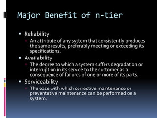 Major Benefit of n-tier

 Reliability
   An attribute of any system that consistently produces
    the same results, preferably meeting or exceeding its
    specifications.
 Availability
   The degree to which a system suffers degradation or
    interruption in its service to the customer as a
    consequence of failures of one or more of its parts.
 Serviceability
   The ease with which corrective maintenance or
    preventative maintenance can be performed on a
    system.
 