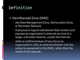 Definition

 Demilitarized Zone (DMZ)
   aka Data Management Zone, Demarcation Zone,
    or Perimeter Network
   A physical or logical subnetwork that contains and
    exposes an organization’s external services to a
    larger, untrusted network, usually the Internet.
   Adds an additional layer of security to an
    organization’s LAN; an external attacker only has
    access to equipment in the DMZ, rather than the
    whole of the network.
 