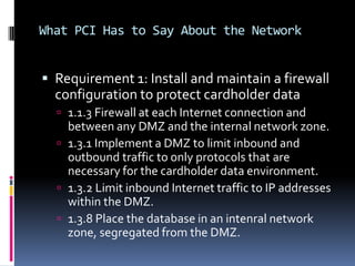 What PCI Has to Say About the Network


 Requirement 1: Install and maintain a firewall
  configuration to protect cardholder data
   1.1.3 Firewall at each Internet connection and
    between any DMZ and the internal network zone.
   1.3.1 Implement a DMZ to limit inbound and
    outbound traffic to only protocols that are
    necessary for the cardholder data environment.
   1.3.2 Limit inbound Internet traffic to IP addresses
    within the DMZ.
   1.3.8 Place the database in an intenral network
    zone, segregated from the DMZ.
 