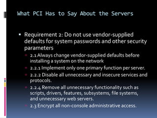 What PCI Has to Say About the Servers


 Requirement 2: Do not use vendor-supplied
  defaults for system passwords and other security
  parameters
   2.1 Always change vendor-supplied defaults before
      installing a system on the network
     2.2.1 Implement only one primary function per server.
     2.2.2 Disable all unnecessary and insecure services and
      protocols.
     2.2.4 Remove all unnecessary functionality such as
      scripts, drivers, features, subsystems, file systems,
      and unnecessary web servers.
     2.3 Encrypt all non-console administrative access.
 