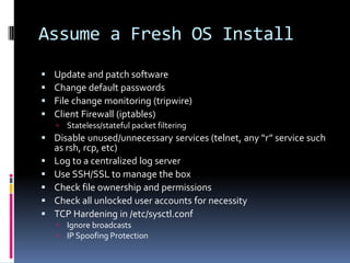 Assume a Fresh OS Install
   Update and patch software
   Change default passwords
   File change monitoring (tripwire)
   Client Firewall (iptables)
       Stateless/stateful packet filtering
 Disable unused/unnecessary services (telnet, any “r” service such
  as rsh, rcp, etc)
 Log to a centralized log server
 Use SSH/SSL to manage the box
 Check file ownership and permissions
 Check all unlocked user accounts for necessity
 TCP Hardening in /etc/sysctl.conf
       Ignore broadcasts
       IP Spoofing Protection
 