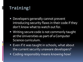 Training!

 Developers generally cannot prevent
  introducing security flaws in their code if they
  don’t know what to watch out for.
 Writing secure code is not commonly taught
  at the Universities as part of a Computer
  Science curriculum.
 Even if it was taught in schools, what about
  the current security unaware developers?
 Coding responsibly means knowing how!
 