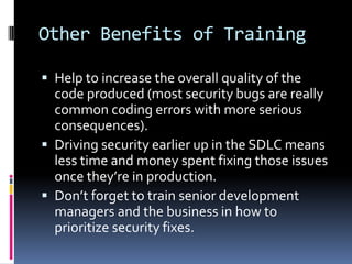 Other Benefits of Training

 Help to increase the overall quality of the
  code produced (most security bugs are really
  common coding errors with more serious
  consequences).
 Driving security earlier up in the SDLC means
  less time and money spent fixing those issues
  once they’re in production.
 Don’t forget to train senior development
  managers and the business in how to
  prioritize security fixes.
 