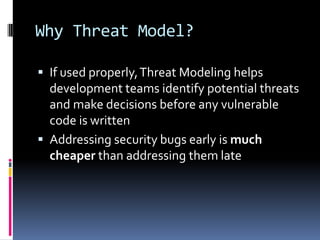 Why Threat Model?

 If used properly, Threat Modeling helps
  development teams identify potential threats
  and make decisions before any vulnerable
  code is written
 Addressing security bugs early is much
  cheaper than addressing them late
 