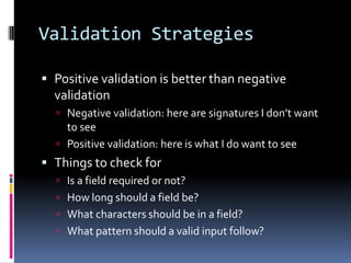 Validation Strategies

 Positive validation is better than negative
  validation
   Negative validation: here are signatures I don’t want
    to see
   Positive validation: here is what I do want to see
 Things to check for
   Is a field required or not?
   How long should a field be?
   What characters should be in a field?
   What pattern should a valid input follow?
 