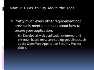 What PCI Has to Say About the Apps


 Pretty much every other requirement not
  previously mentioned talks about how to
  secure your application.
   6.5 Develop all web applications (internal and
    external) based on secure coding guidelines such
    as the Open Web Application Security Project
    Guide.
 