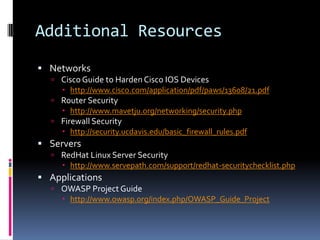 Additional Resources
 Networks
   Cisco Guide to Harden Cisco IOS Devices
      http://www.cisco.com/application/pdf/paws/13608/21.pdf
   Router Security
      http://www.mavetju.org/networking/security.php
   Firewall Security
      http://security.ucdavis.edu/basic_firewall_rules.pdf
 Servers
   RedHat Linux Server Security
      http://www.servepath.com/support/redhat-securitychecklist.php
 Applications
   OWASP Project Guide
      http://www.owasp.org/index.php/OWASP_Guide_Project
 