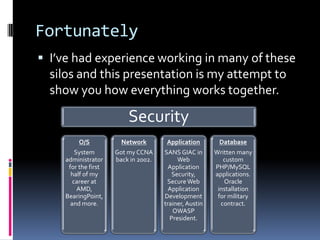 Fortunately
 I’ve had experience working in many of these
  silos and this presentation is my attempt to
  show you how everything works together.

                         Security
         O/S           Network        Application       Database
        System       Got my CCNA     SANS GIAC in      Written many
    administrator    back in 2002.        Web             custom
     for the first                     Application     PHP/MySQL
      half of my                        Security,      applications.
       career at                      Secure Web          Oracle
         AMD,                          Application      installation
    BearingPoint,                    Development        for military
      and more.                      trainer, Austin     contract.
                                        OWASP
                                       President.
 