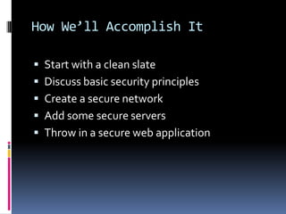 How We’ll Accomplish It

 Start with a clean slate
 Discuss basic security principles
 Create a secure network
 Add some secure servers
 Throw in a secure web application
 