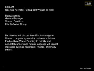 8:00 AM Opening Keynote: Putting IBM Watson to Work Manoj Saxena   General Manager Watson Solutions IBM Software Group Mr. Saxena will discuss how IBM is scaling the Watson computer system for business solutions.  Find out how Watson ’s ability to quickly and accurately understand natural language will impact industries such as healthcare, finance, and many others. 