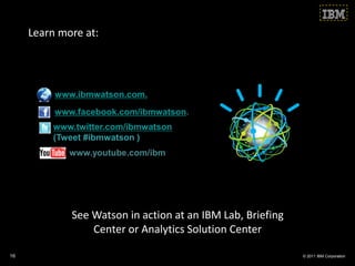 Learn more at:




          www.ibmwatson.com.
          www.facebook.com/ibmwatson.
         www.twitter.com/ibmwatson
         (Tweet #ibmwatson )
             www.youtube.com/ibm




             See Watson in action at an IBM Lab, Briefing
                 Center or Analytics Solution Center

16                                                          © 2011 IBM Corporation
 