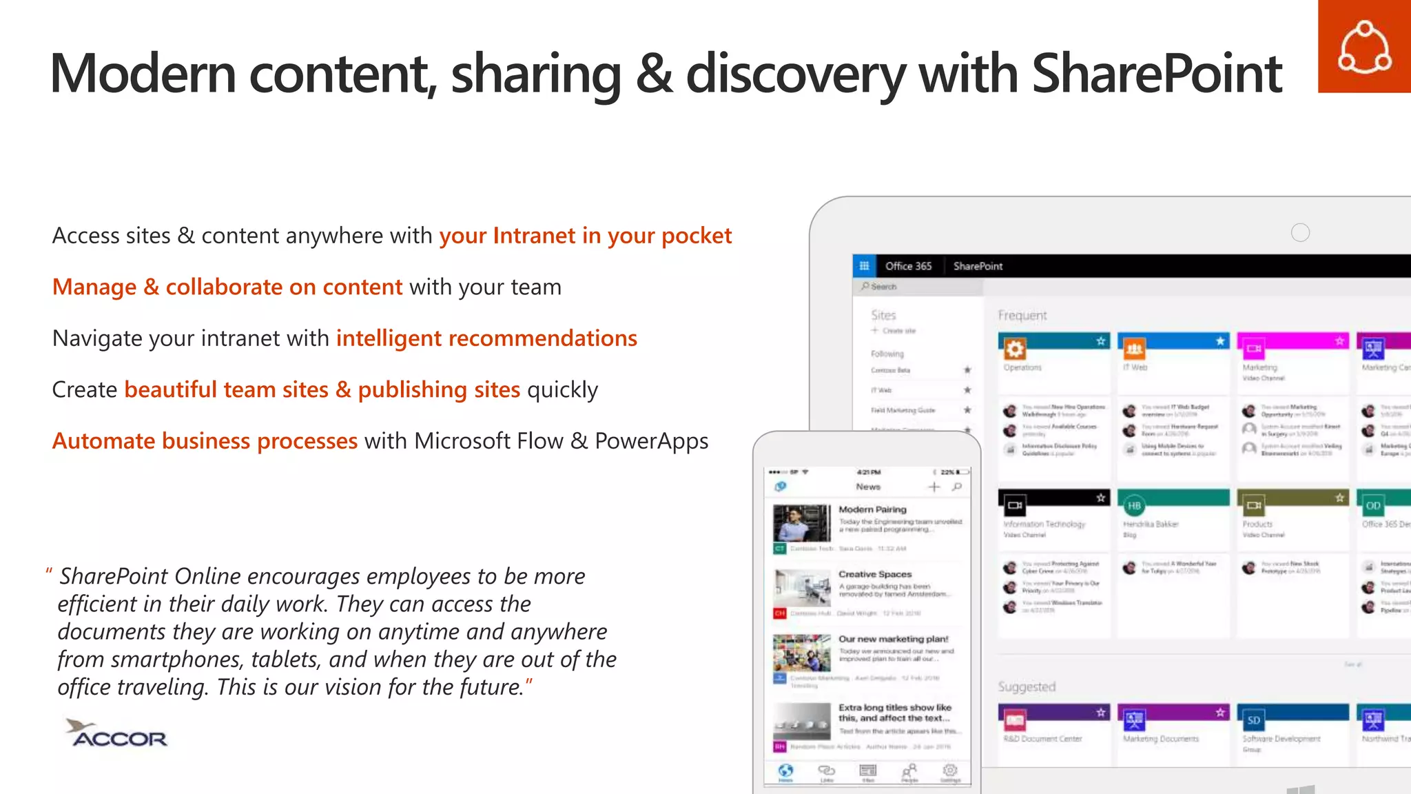Modern content, sharing & discovery with SharePoint
Access sites & content anywhere with your Intranet in your pocket
Manage & collaborate on content with your team
Navigate your intranet with intelligent recommendations
Create beautiful team sites & publishing sites quickly
Automate business processes with Microsoft Flow & PowerApps
“ SharePoint Online encourages employees to be more
efficient in their daily work. They can access the
documents they are working on anytime and anywhere
from smartphones, tablets, and when they are out of the
office traveling. This is our vision for the future.”
 