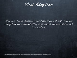 Viral Adoption



Refers to a system architecture that can be
adopted incrementally, and gains momentum as
                  it scales.




http://dl.media.mit.edu/viral/viral.pdf - Viral Communications, Media Laboratory Research Draft May 19 th 2003
 