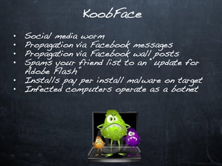 KoobFace
•   Social media worm
•   Propagation via Facebook messages
•   Propagation via Facebook wall posts
•   Spams your friend list to an “update for
    Adobe Flash”
•   Installs pay per install malware on target
•   Infected computers operate as a botnet
 