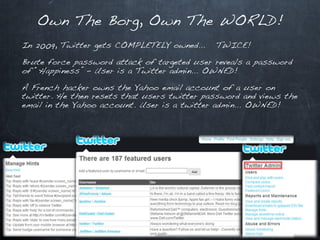 Own The Borg, Own The WORLD!
In 2009, Twitter gets COMPLETELY owned…      TWICE!

Brute force password attack of targeted user reveals a password
of “Happiness” – User is a Twitter admin… OWNED!

A French hacker owns the Yahoo email account of a user on
twitter. He then resets that users twitter password and views the
email in the Yahoo account. User is a twitter admin… OWNED!
 