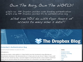 Own The Borg, Own The WORLD!
6/19/11 1:54 PM: Dropbox pushes code breaking authentication
6/19/11 5:46 PM: Dropbox pushes fix to authentication bug

    What can YOU do with four hours of
       access to every user’s data?!
 