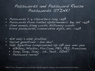 Passwords and Password Reuse
               Passwords STINK!

• Passwords < 6 characters long ~30%
• Passwords from limited alpha-numeric key set ~60%
• Used names, slang words, dictionary words
  trivial passwords, consecutive digits, etc. ~50%


• Not only a user problem
• Secret questions – bad idea!
• SQL Injection compromises up 43% year over year
  • HBGary, Xfactor, Fox.Com, PBS, FBI, Pron.com, …
  • Sony, Sony, Sony… oh.. Yeah.. SONY!
  • Password reuse?



http://www.scmagazineus.com/hacker-attacks-against-retailers-up-43-percent/article/214125/
 