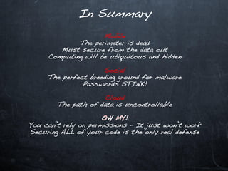 In Summary

                     Mobile
             The perimeter is dead
        Must secure from the data out
     Computing will be ubiquitous and hidden

                     Social
     The perfect breeding ground for malware
               Passwords STINK!

                     Cloud
        The path of data is uncontrollable


You can’t rely on permissions – It just won’t work
Securing ALL of your code is the only real defense
 
