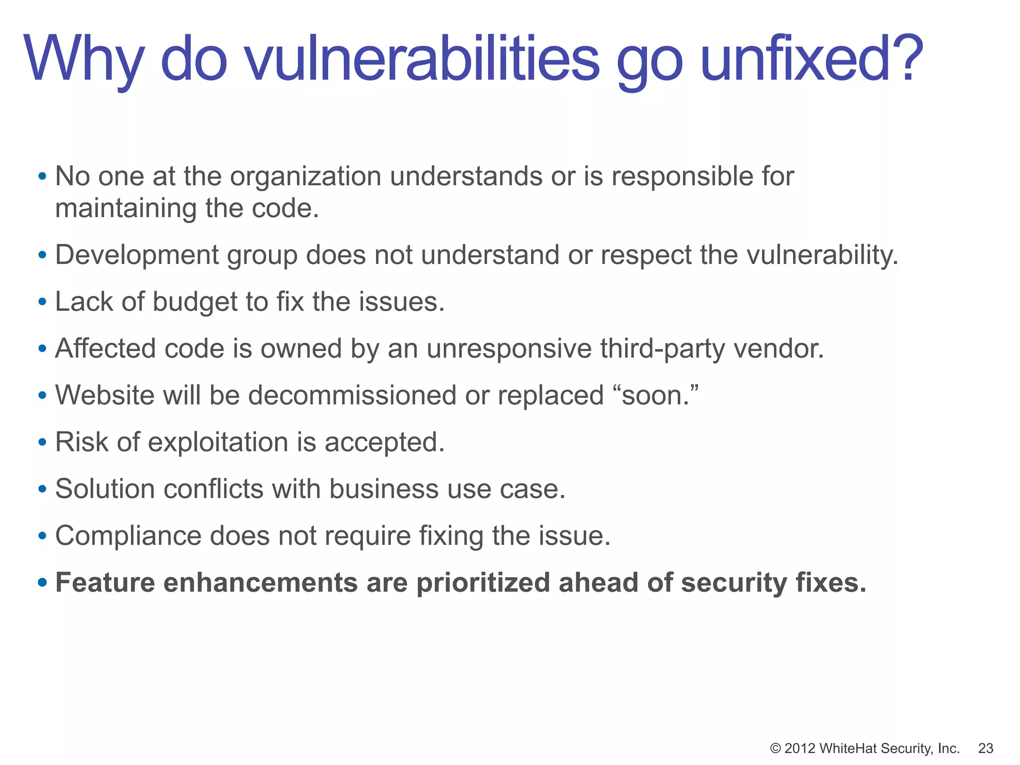 Why do vulnerabilities go unfixed?
• No one at the organization understands or is responsible for
 maintaining the code.
• Development group does not understand or respect the vulnerability.
• Lack of budget to fix the issues.
• Affected code is owned by an unresponsive third-party vendor.
• Website will be decommissioned or replaced “soon.”
• Risk of exploitation is accepted.
• Solution conflicts with business use case.
• Compliance does not require fixing the issue.
• Feature enhancements are prioritized ahead of security fixes.




                                                            © 2012 WhiteHat Security, Inc.   23
 