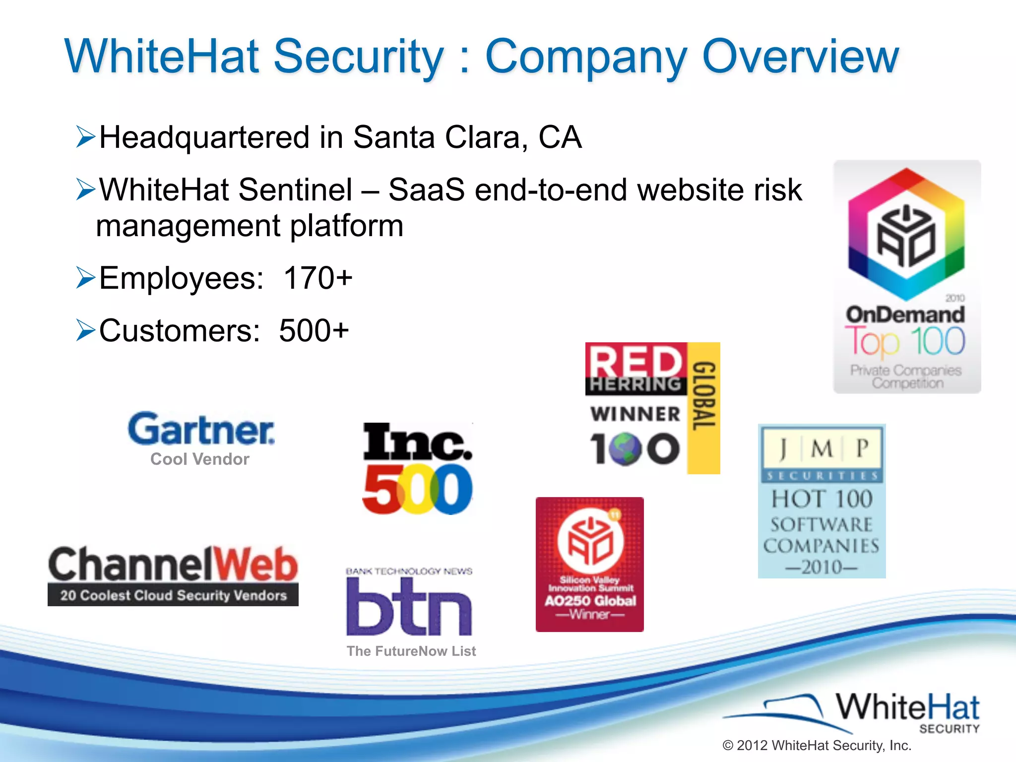WhiteHat Security : Company Overview
ØHeadquartered in Santa Clara, CA
ØWhiteHat Sentinel – SaaS end-to-end website risk
  management platform
ØEmployees: 170+
ØCustomers: 500+


     Cool Vendor




                   The FutureNow List




                                            © 2012 WhiteHat Security, Inc.
 