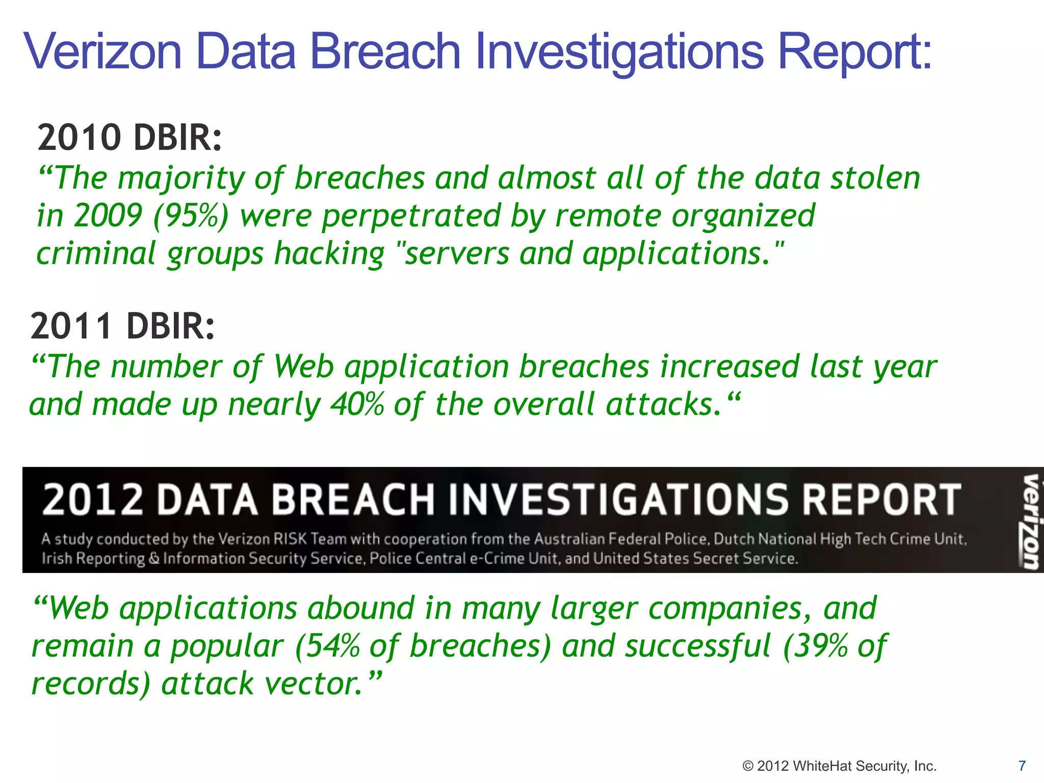 Verizon Data Breach Investigations Report:
2010 DBIR:
“The majority of breaches and almost all of the data stolen
in 2009 (95%) were perpetrated by remote organized
criminal groups hacking "servers and applications."

2011 DBIR:
“The number of Web application breaches increased last year
and made up nearly 40% of the overall attacks.“




“Web applications abound in many larger companies, and
remain a popular (54% of breaches) and successful (39% of
records) attack vector.”

                                               © 2012 WhiteHat Security, Inc.   7
 