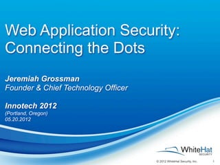 Web Application Security:
Connecting the Dots
Jeremiah Grossman
Founder & Chief Technology Officer

Innotech 2012
(Portland, Oregon)
05.20.2012




                                     © 2012 WhiteHat Security, Inc.   1
 
