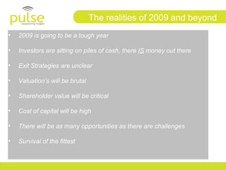 The realities of 2009 and beyond
•   2009 is going to be a tough year

•   Investors are sitting on piles of cash, there IS money out there

•   Exit Strategies are unclear

•   Valuation’s will be brutal

•   Shareholder value will be critical

•   Cost of capital will be high

•   There will be as many opportunities as there are challenges

•   Survival of the fittest
 