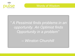 Words of Wisdom




“ A Pessimist finds problems in an
   opportunity. An Optimist finds
    Opportunity in a problem”

      – Winston Churchill
 