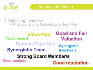 Sources of funding


• Selecting Investors
   – What you should be looking for from them

             Value-Add        Good and Fair
 Track-record                   Valuation
      Domain Expertise Synergistic
  Synergistic Team     Investee’s
       Strong Board Member/s
Deep-pockets
                     Good reputation
 