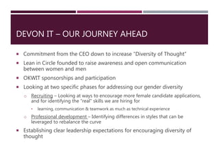 DEVON IT – OUR JOURNEY AHEAD
 Commitment from the CEO down to increase “Diversity of Thought”
 Lean in Circle founded to raise awareness and open communication
between women and men
 OKWIT sponsorships and participation
 Looking at two specific phases for addressing our gender diversity
o Recruiting – Looking at ways to encourage more female candidate applications,
and for identifying the “real” skills we are hiring for
• learning, communication & teamwork as much as technical experience
o Professional development – Identifying differences in styles that can be
leveraged to rebalance the curve
 Establishing clear leadership expectations for encouraging diversity of
thought
 