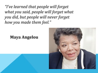 “I’ve learned that people will forget
what you said, people will forget what
you did, but people will never forget
how you made them feel.”
Maya Angelou
 