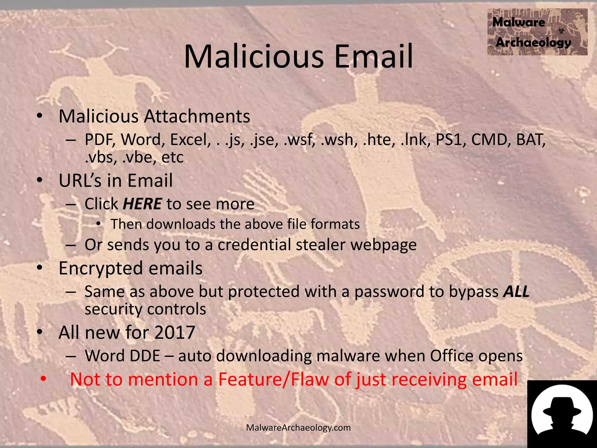 Malicious Email
• Malicious Attachments
– PDF, Word, Excel, . .js, .jse, .wsf, .wsh, .hte, .lnk, PS1, CMD, BAT,
.vbs, .vbe, etc
• URL’s in Email
– Click HERE to see more
• Then downloads the above file formats
– Or sends you to a credential stealer webpage
• Encrypted emails
– Same as above but protected with a password to bypass ALL
security controls
• All new for 2017
– Word DDE – auto downloading malware when Office opens
• Not to mention a Feature/Flaw of just receiving email
MalwareArchaeology.com
 