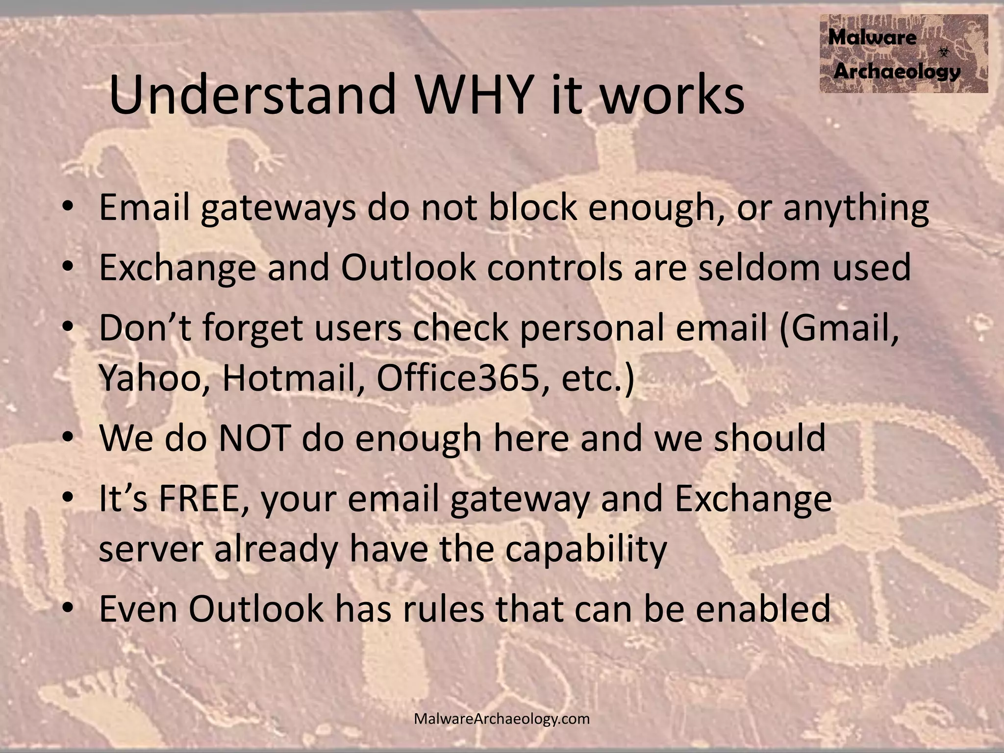 Understand WHY it works
• Email gateways do not block enough, or anything
• Exchange and Outlook controls are seldom used
• Don’t forget users check personal email (Gmail,
Yahoo, Hotmail, Office365, etc.)
• We do NOT do enough here and we should
• It’s FREE, your email gateway and Exchange
server already have the capability
• Even Outlook has rules that can be enabled
MalwareArchaeology.com
 