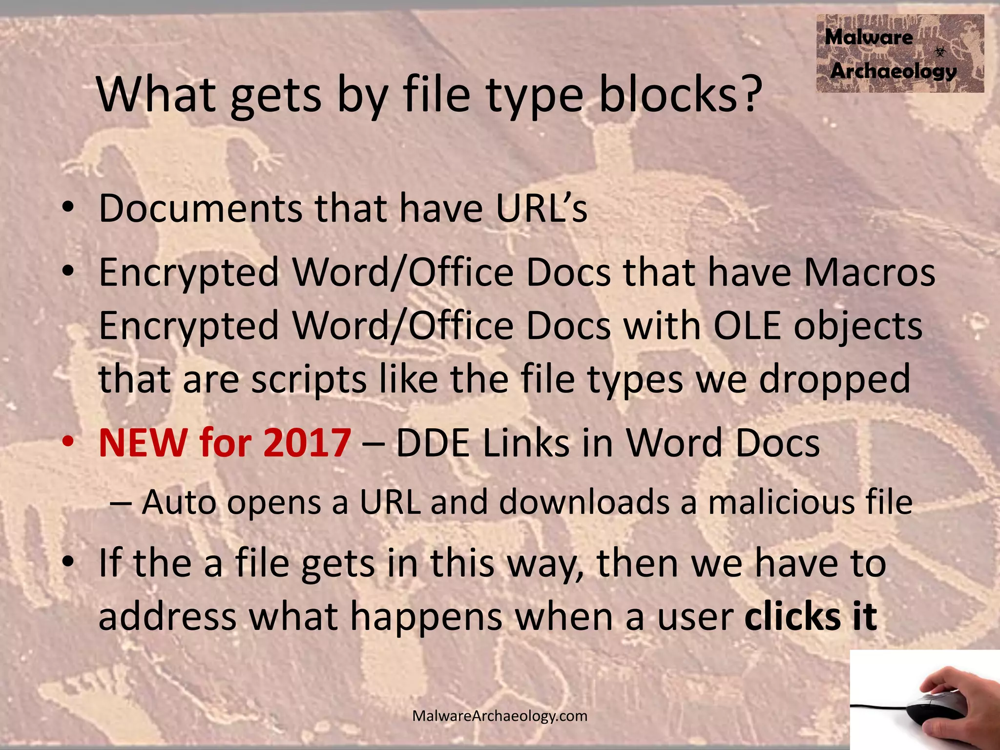 What gets by file type blocks?
• Documents that have URL’s
• Encrypted Word/Office Docs that have Macros
Encrypted Word/Office Docs with OLE objects
that are scripts like the file types we dropped
• NEW for 2017 – DDE Links in Word Docs
– Auto opens a URL and downloads a malicious file
• If the a file gets in this way, then we have to
address what happens when a user clicks it
MalwareArchaeology.com
 