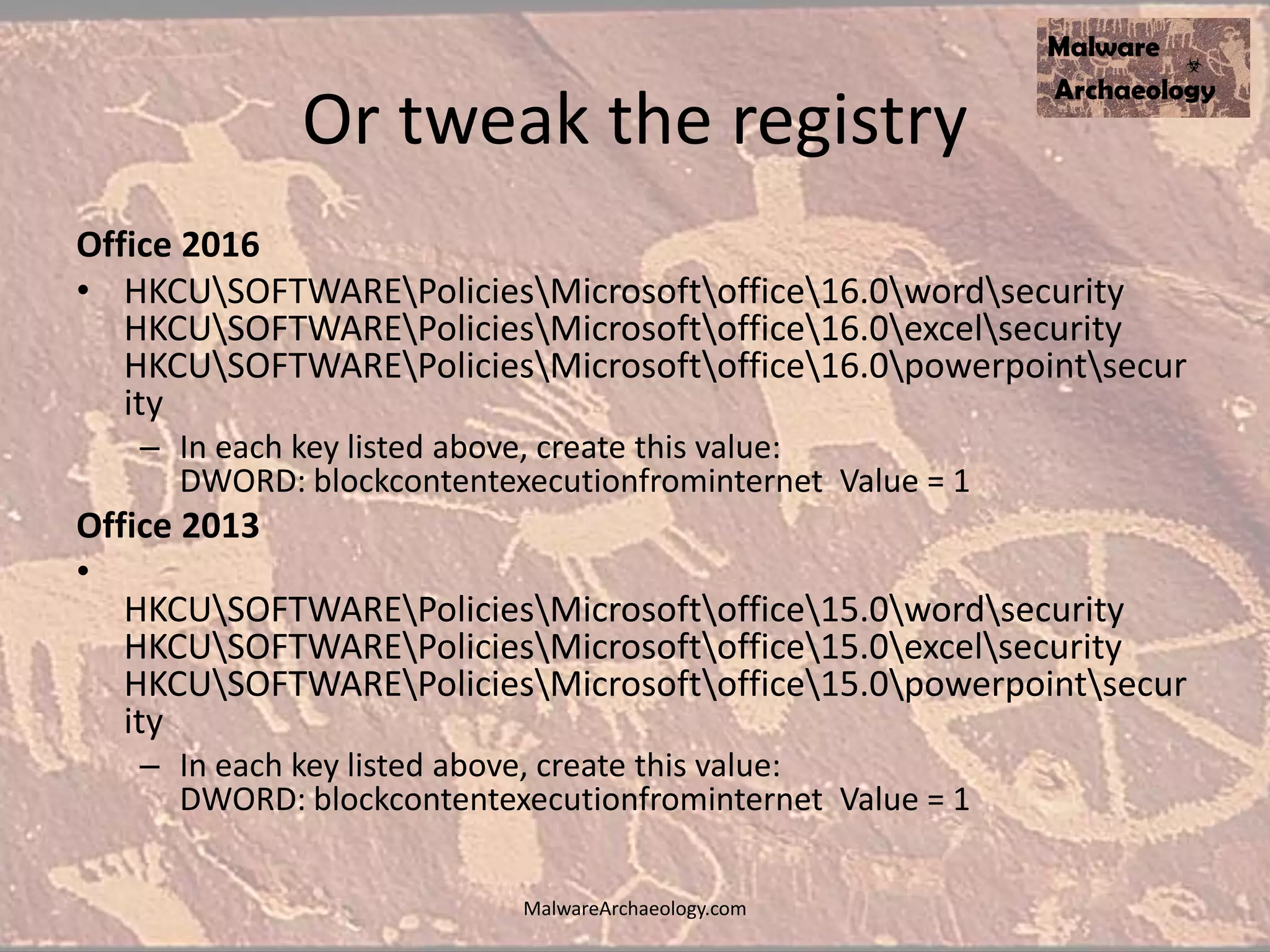 Or tweak the registry
Office 2016
• HKCUSOFTWAREPoliciesMicrosoftoffice16.0wordsecurity
HKCUSOFTWAREPoliciesMicrosoftoffice16.0excelsecurity
HKCUSOFTWAREPoliciesMicrosoftoffice16.0powerpointsecur
ity
– In each key listed above, create this value:
DWORD: blockcontentexecutionfrominternet Value = 1
Office 2013
•
HKCUSOFTWAREPoliciesMicrosoftoffice15.0wordsecurity
HKCUSOFTWAREPoliciesMicrosoftoffice15.0excelsecurity
HKCUSOFTWAREPoliciesMicrosoftoffice15.0powerpointsecur
ity
– In each key listed above, create this value:
DWORD: blockcontentexecutionfrominternet Value = 1
MalwareArchaeology.com
 