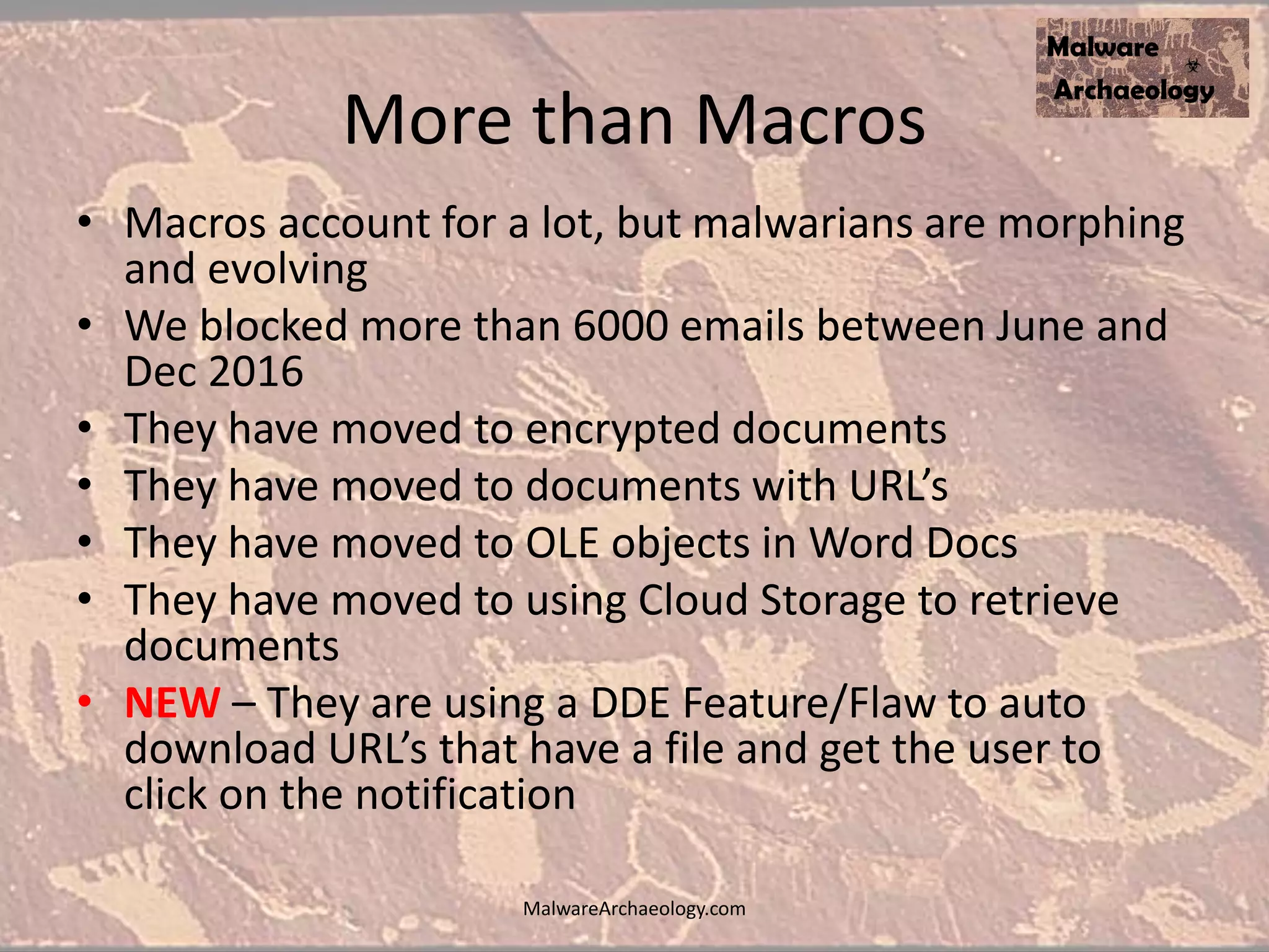 More than Macros
• Macros account for a lot, but malwarians are morphing
and evolving
• We blocked more than 6000 emails between June and
Dec 2016
• They have moved to encrypted documents
• They have moved to documents with URL’s
• They have moved to OLE objects in Word Docs
• They have moved to using Cloud Storage to retrieve
documents
• NEW – They are using a DDE Feature/Flaw to auto
download URL’s that have a file and get the user to
click on the notification
MalwareArchaeology.com
 