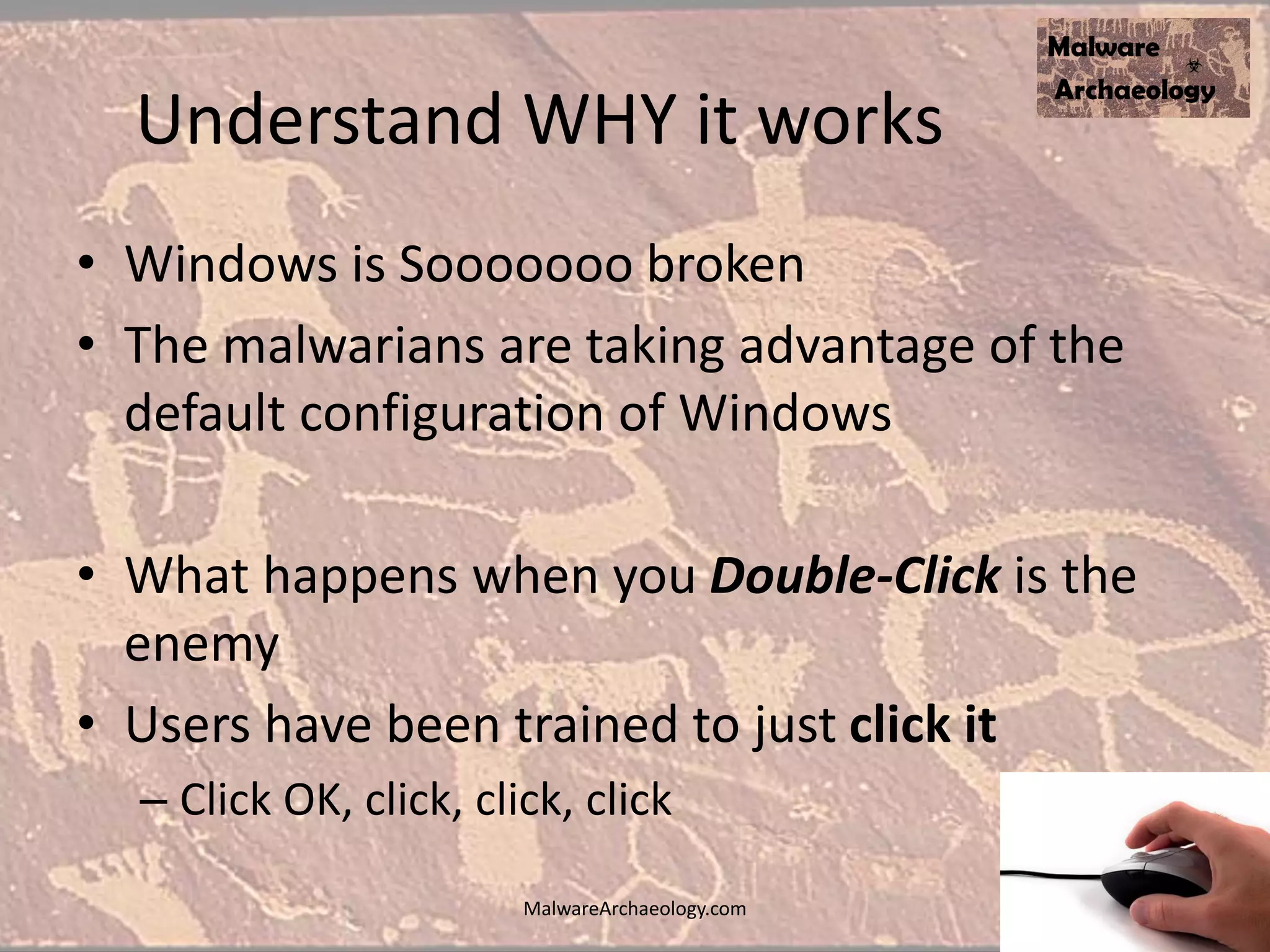 Understand WHY it works
• Windows is Sooooooo broken
• The malwarians are taking advantage of the
default configuration of Windows
• What happens when you Double-Click is the
enemy
• Users have been trained to just click it
– Click OK, click, click, click
MalwareArchaeology.com
 